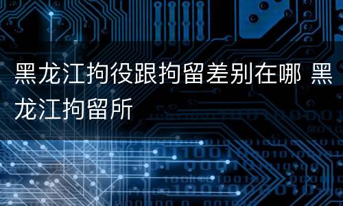 黑龙江拘役跟拘留差别在哪 黑龙江拘留所