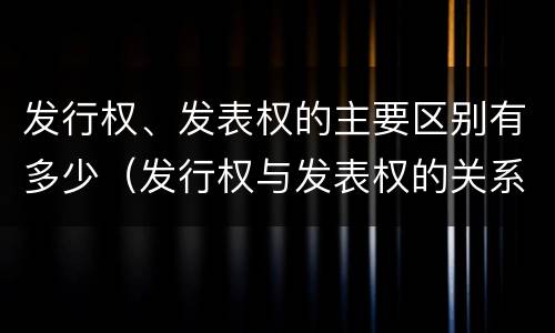 发行权、发表权的主要区别有多少（发行权与发表权的关系）