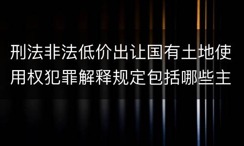 刑法非法低价出让国有土地使用权犯罪解释规定包括哪些主要内容
