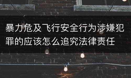 暴力危及飞行安全行为涉嫌犯罪的应该怎么追究法律责任