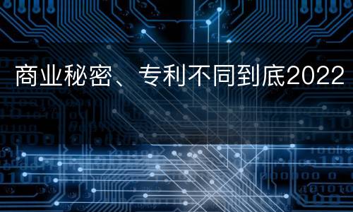 商业秘密、专利不同到底2022