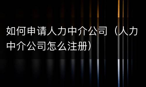 如何申请人力中介公司（人力中介公司怎么注册）