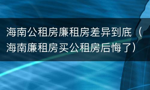 海南公租房廉租房差异到底（海南廉租房买公租房后悔了）