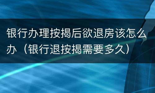 银行办理按揭后欲退房该怎么办（银行退按揭需要多久）