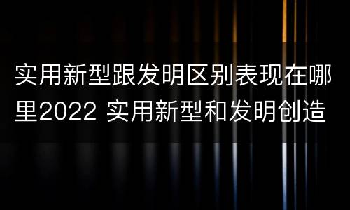 实用新型跟发明区别表现在哪里2022 实用新型和发明创造
