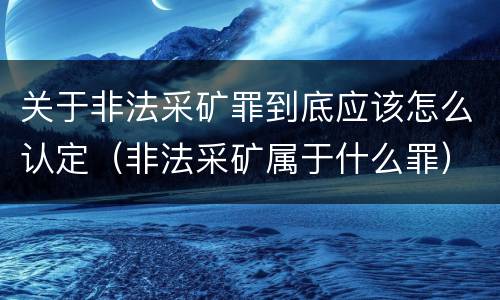 关于非法采矿罪到底应该怎么认定（非法采矿属于什么罪）