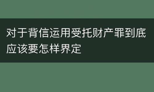 对于背信运用受托财产罪到底应该要怎样界定