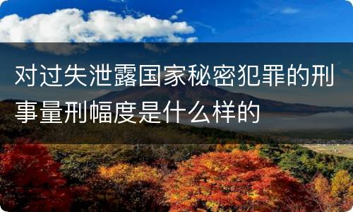 对过失泄露国家秘密犯罪的刑事量刑幅度是什么样的