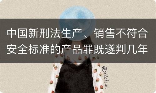 中国新刑法生产、销售不符合安全标准的产品罪既遂判几年