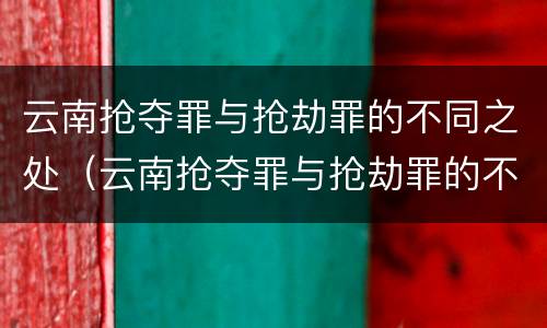 云南抢夺罪与抢劫罪的不同之处（云南抢夺罪与抢劫罪的不同之处在于）