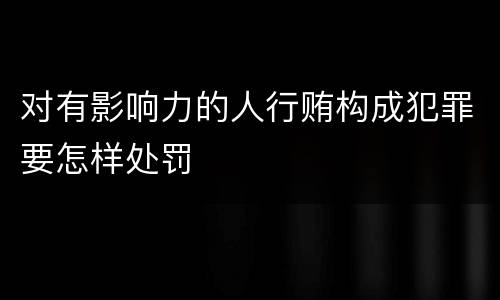 对有影响力的人行贿构成犯罪要怎样处罚