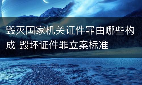 毁灭国家机关证件罪由哪些构成 毁坏证件罪立案标准