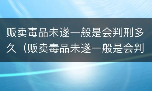 贩卖毒品未遂一般是会判刑多久（贩卖毒品未遂一般是会判刑多久呢）