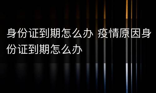 身份证到期怎么办 疫情原因身份证到期怎么办