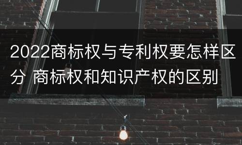2022商标权与专利权要怎样区分 商标权和知识产权的区别