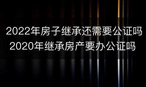 2022年房子继承还需要公证吗 2020年继承房产要办公证吗
