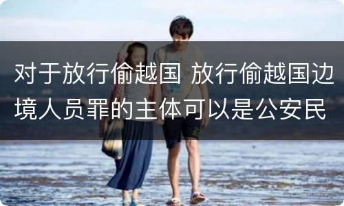 对于放行偷越国 放行偷越国边境人员罪的主体可以是公安民警吗