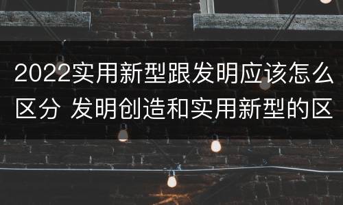2022实用新型跟发明应该怎么区分 发明创造和实用新型的区别