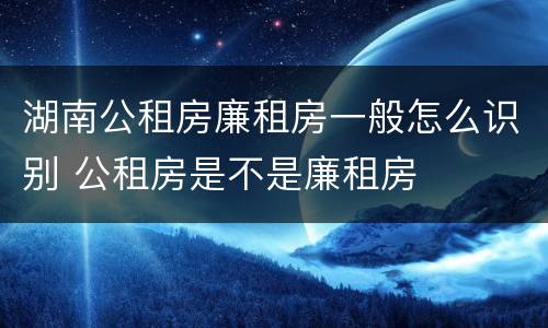 湖南公租房廉租房一般怎么识别 公租房是不是廉租房