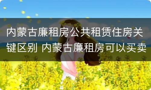 内蒙古廉租房公共租赁住房关键区别 内蒙古廉租房可以买卖吗