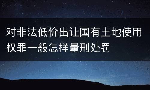 对非法低价出让国有土地使用权罪一般怎样量刑处罚