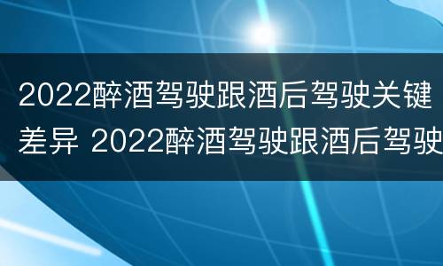 2022醉酒驾驶跟酒后驾驶关键差异 2022醉酒驾驶跟酒后驾驶关键差异是什么