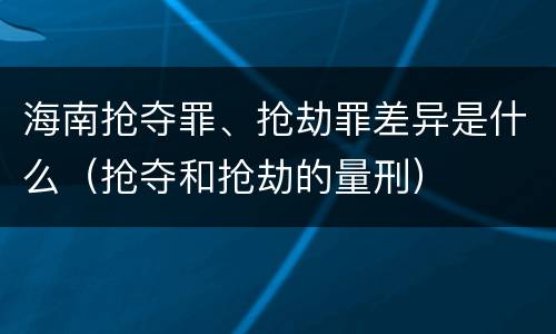 海南抢夺罪、抢劫罪差异是什么（抢夺和抢劫的量刑）