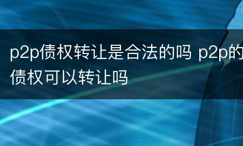 p2p债权转让是合法的吗 p2p的债权可以转让吗