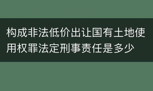 构成非法低价出让国有土地使用权罪法定刑事责任是多少