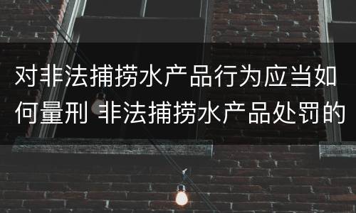 对非法捕捞水产品行为应当如何量刑 非法捕捞水产品处罚的法律依据