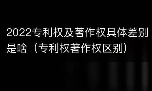 2022专利权及著作权具体差别是啥（专利权著作权区别）