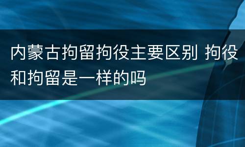 内蒙古拘留拘役主要区别 拘役和拘留是一样的吗