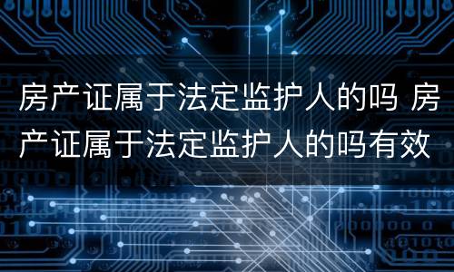 房产证属于法定监护人的吗 房产证属于法定监护人的吗有效吗