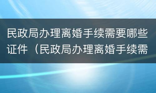 民政局办理离婚手续需要哪些证件（民政局办理离婚手续需要哪些证件及材料）