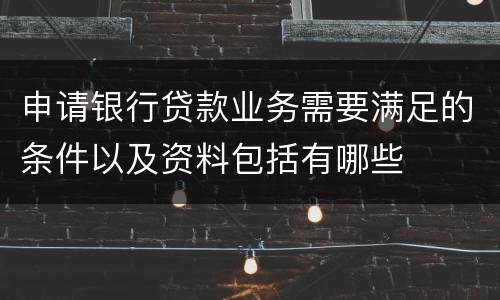 申请银行贷款业务需要满足的条件以及资料包括有哪些