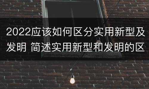 2022应该如何区分实用新型及发明 简述实用新型和发明的区别