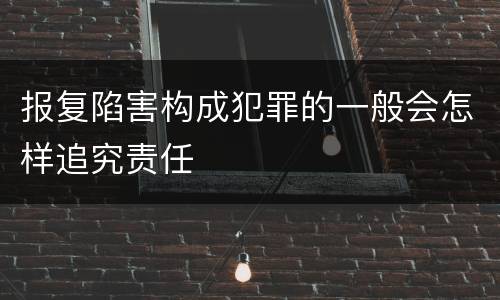 报复陷害构成犯罪的一般会怎样追究责任