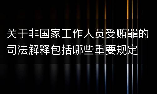 关于非国家工作人员受贿罪的司法解释包括哪些重要规定