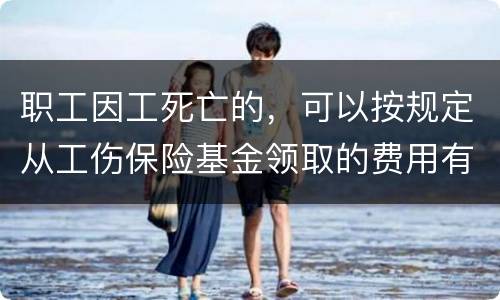 职工因工死亡的，可以按规定从工伤保险基金领取的费用有哪些