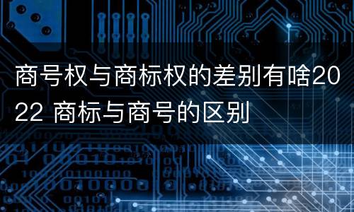 商号权与商标权的差别有啥2022 商标与商号的区别