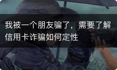我被一个朋友骗了，需要了解信用卡诈骗如何定性