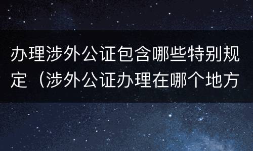 办理涉外公证包含哪些特别规定（涉外公证办理在哪个地方办理）