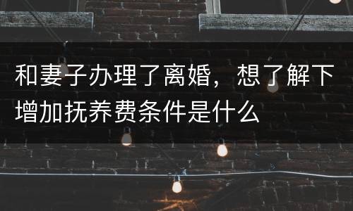 和妻子办理了离婚，想了解下增加抚养费条件是什么