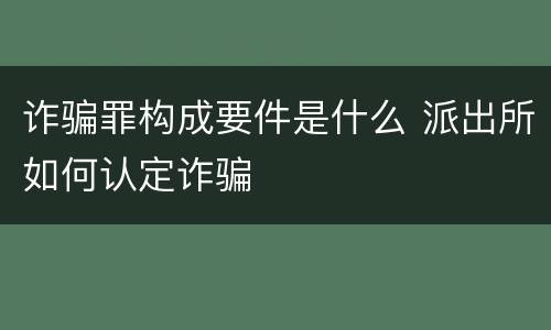 诈骗罪构成要件是什么 派出所如何认定诈骗
