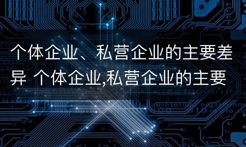 个体企业、私营企业的主要差异 个体企业,私营企业的主要差异是什么