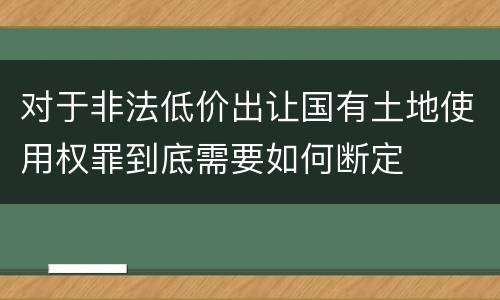 对于非法低价出让国有土地使用权罪到底需要如何断定