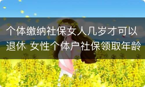 个体缴纳社保女人几岁才可以退休 女性个体户社保领取年龄