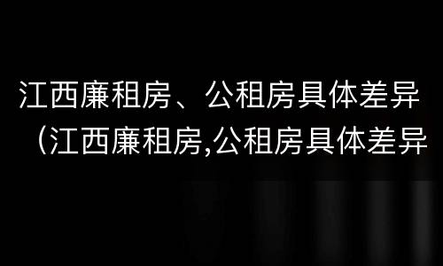 江西廉租房、公租房具体差异（江西廉租房,公租房具体差异大吗）