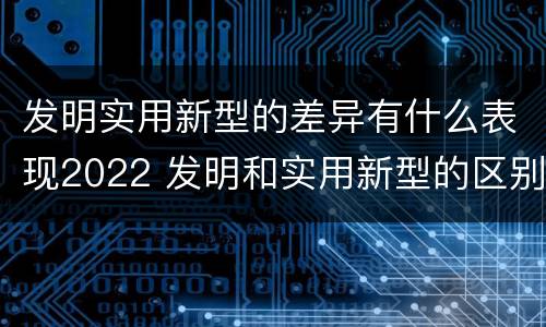 发明实用新型的差异有什么表现2022 发明和实用新型的区别