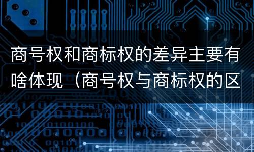 商号权和商标权的差异主要有啥体现（商号权与商标权的区别）